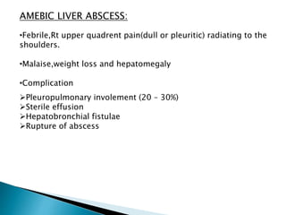 AMEBIC LIVER ABSCESS:
•Febrile,Rt upper quadrent pain(dull or pleuritic) radiating to the
shoulders.
•Malaise,weight loss and hepatomegaly
•Complication
Pleuropulmonary involement (20 – 30%)
Sterile effusion
Hepatobronchial fistulae
Rupture of abscess
 