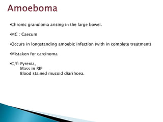 •Chronic granuloma arising in the large bowel.
•MC : Caecum
•Occurs in longstanding amoebic infection (with in complete treatment)
•Mistaken for carcinoma
•C/f: Pyrexia,
Mass in RIF
Blood stained mucoid diarrhoea.
 