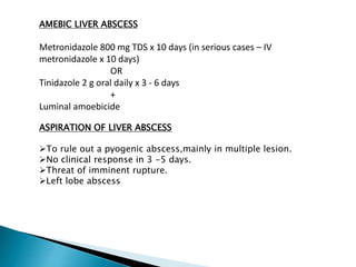 AMEBIC LIVER ABSCESS
Metronidazole 800 mg TDS x 10 days (in serious cases – IV
metronidazole x 10 days)
OR
Tinidazole 2 g oral daily x 3 - 6 days
+
Luminal amoebicide
ASPIRATION OF LIVER ABSCESS
To rule out a pyogenic abscess,mainly in multiple lesion.
No clinical response in 3 -5 days.
Threat of imminent rupture.
Left lobe abscess
 