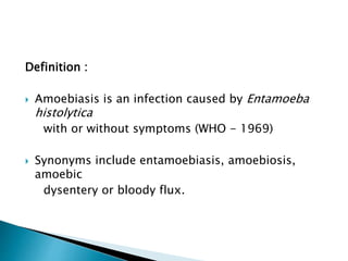 Definition :
 Amoebiasis is an infection caused by Entamoeba
histolytica
with or without symptoms (WHO - 1969)
 Synonyms include entamoebiasis, amoebiosis,
amoebic
dysentery or bloody flux.
 