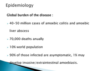 Global burden of the disease :
 40-50 million cases of amoebic colitis and amoebic
liver abscess
 70,000 deaths anually
 10% world population
 90% of those infected are asymptomatic, 1% may
develop invasive/extraintestinal amoebiasis.
 