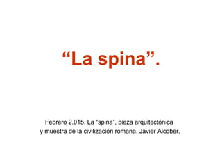 “La spina”.
Febrero 2.015. La “spina”, pieza arquitectónica
y muestra de la civilización romana. Javier Alcober.
 