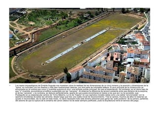 • Los restos arqueológicos de Emérita Augusta nos muestran cómo la realidad de las dimensiones de un circo romano y la posición y dimensiones de la
“spina” no coinciden con los diseños o más bien ilustraciones clásicas, por otra parte de indudable belleza. El arco principal de la construcción se
encontraba en el umbral que como U invertida suponía el circo, una entrada quizás principal, de cara al espectáculo. Sin embargo, en el cierre bajo de
esa “U” invertida, encontramos el edificio sustentado por las “carceres”. Al observar la diferencia de terreno existente entre ese extremo de la esquina,
el de las “carceres”, y la contraria, se deduce perfectamente, aparte de que pueda encontrarse en textos a los que aún no he accedido, que
Posteguillo en su espectacular carrera de “Circo Máximo, La ira de Trajano” en sus capítulos iniciales relata como una salida “sincronizada” con la
apertura simultánea de todas las cárceres, desde luego que tras una vuelta inicial de reconocimiento. Tras la carrera, muchos de ellos no estarían ya
quizás ni reconocibles. De no salir en este modo, no sería necesario todo este terreno adicional para ganar las “pole positions” de la carrera, partiendo
del axioma de que la ruptura de la simetría del canon clásico ha de estar siempre justificado, pues la arquitectura venía al servicio del juego.
 