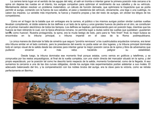 La carrera tenía lugar en el sentido de las agujas del reloj, al salir en tromba e intentar ganar la primera posición más cercana a la
spina sin dejarse las ruedas en el intento, los aurigas competían para optimizar el rendimiento de sus caballos y de su vehículo.
Mentalmente debían resolver un problema matemático, un cálculo de función derivada, que optimizara la trayectoria que se podía
permitir el auriga, contando con la fuerza de sus caballos, el peso y resistencia del vehículo, obviamente, una biga o una cuádriga, no
caben los impares. La variable más importante, la fuerza y maestría propias y las del resto de aurigas, sin olvidar los látigos de los
competidores.
Como en el fragor de la batalla que sin ambages era la carrera, el público o los mismos aurigas podían olvidar cuántas vueltas
llevaban compitiendo, el doble sistema de los delfines a un lado de la spina y unos grandes huevos de piedra en el otro, se constituían
en el primer marcador electrónico de todos los tiempos. Los delfines se bajaban, permaneciendo pero en posición baja, mientras que los
huevos se iban retirando lo cual, con la típica eficiencia romana, no permitía lugar a dudas sobre las vueltas que quedaban: ¡quedarían
tantas como huevos!. Nuestra protagonista, la spina, era la muda testigo de todo, pero para la “foto finish” final, la mejor butaca se
encontraba en la tribuna principal, o tribuna imperial en el caso de la Roma postrepublicana.
La única manera de disimular la falta de simetría que seguro “pondría nerviosos” a los cuadriculados arquitectos romanos, era tener
otra tribuna similar en el lado contrario, pero la presidencia del evento no podía estar en dos lugares, y la tribuna principal dominaba
todo el campo visual de la salida desde las cárceres para intentar ganar la mejor posición cerca de la spina y libre de adversarios que
pudieran encerrar al más veloz haciéndo peligrar su estabilidad.
Desde luego, la tribuna dominaba ese momento final porque estaba, como vemos en gráficos y telefilmes, y se
comprueba por los restos arqueológicos, al final de la vuelta completa, con una visión directa del marcador situado en la spina, y del
propio espectáculo, por la posición tal como he descrito tanto respecto de la salida, momento fundamental, como de la llegada. A eso
sumamos la cercanía a una de las dos curvas obligadas, donde los aurigas más experimentados podían adelantar a sus rivales. El
adecuado balanceado del tiro, y la compenetración con los nobles brutos del auriga, era la clave para la victoria, como se retrata
perfectamente en BenHur.
•
 