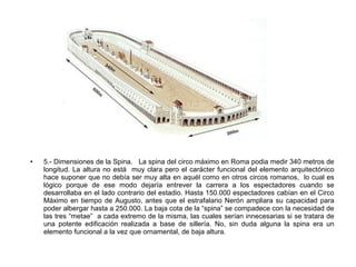 • 5.- Dimensiones de la Spina. La spina del circo máximo en Roma podia medir 340 metros de
longitud. La altura no está muy clara pero el carácter funcional del elemento arquitectónico
hace suponer que no debía ser muy alta en aquél como en otros circos romanos, lo cual es
lógico porque de ese modo dejaría entrever la carrera a los espectadores cuando se
desarrollaba en el lado contrario del estadio. Hasta 150.000 espectadores cabían en el Circo
Máximo en tiempo de Augusto, antes que el estrafalario Nerón ampliara su capacidad para
poder albergar hasta a 250.000. La baja cota de la “spina” se compadece con la necesidad de
las tres “metae” a cada extremo de la misma, las cuales serían innecesarias si se tratara de
una potente edificación realizada a base de sillería. No, sin duda alguna la spina era un
elemento funcional a la vez que ornamental, de baja altura.
 