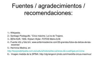 Fuentes / agradecimientos /
recomendaciones:
1.- Wikipedia.
2.- Santiago Posteguillo. “Circo máximo. La ira de Trajano.
3.- BEN-HUR. 1956. Wyliam Wyler. FOTOS Metro-G-M,
4.- Fuente info y foto b/n: www.enfermosdecine.com/30-grandes-fotos-de-detras-de-las-
escenas/
5.- Herminia Medina, en
http://losojosdehipatia.com.es/cultura/historia/las-carreras-de-cuadrigas-en-roma
6.- Imagen medida de la SPINA: http://clg-langevin.jimdo.com/mardi/le-circus-maximus/
 