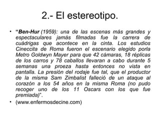 2.- El estereotipo.
• “Ben-Hur (1959):  una  de  las  escenas  más  grandes  y 
espectaculares  jamás  filmadas  fue  la  carrera  de 
cuádrigas  que  acontece  en  la  cinta.  Los  estudios 
Cineccita  de  Roma  fueron  el  escenario  elegido  porla 
Metro Goldwyn Mayer para que 42 cámaras, 18 réplicas 
de  los  carros  y  78  caballos  llevaran  a  cabo  durante  5 
semanas  una  proeza  hasta  entonces  no  vista  en 
pantalla. La presión del rodaje fue tal, que el productor 
de  la  misma  Sam  Zimbalist  falleció  de  un  ataque  al 
corazón  a  los  54  años  en  la  misma  Roma  (no  pudo 
recoger  uno  de  los  11  Oscars  con  los  que  fue 
premiada)”.
• (www.enfermosdecine.com)
 