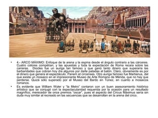 • 4.- ARCO MÁXIMO: Enfoque de la arena y la espina desde el ángulo contrario a las cárceres.
Cuatro colores compétían, y las apuestas y toda la expectación de Roma recaía sobre las
carreras. Diocles fue un auriga tan famoso y que ganó tanto dinero que superaría las
barbaridades que cobran hoy día algunos por darle patadas al balón. Claro, obviamente es por
el dinero que genera el espectáculo. Panem et circenses. Otro auriga famoso fue Martianus, del
que existe un mosaico en el impresionante Museo de Arte Romano de Mérida, que no hay que
perderse. Quizá sólo superado por el Museo del Bardo en Túnez, en cuanto a mosaicos
romanos.
• Es evidente que William Wyler y “la Metro” contaron con un buen asesoramiento histórico
artístico que se conjugó con la espectacularidad requerida por la ocasión para un resultado
magnífico, merecedor de once premios “oscar”, pues el aspecto del Circus Máximus sería sin
duda muy similar al recreado en las secuencias que se desarrollan en la arena del circo.
 