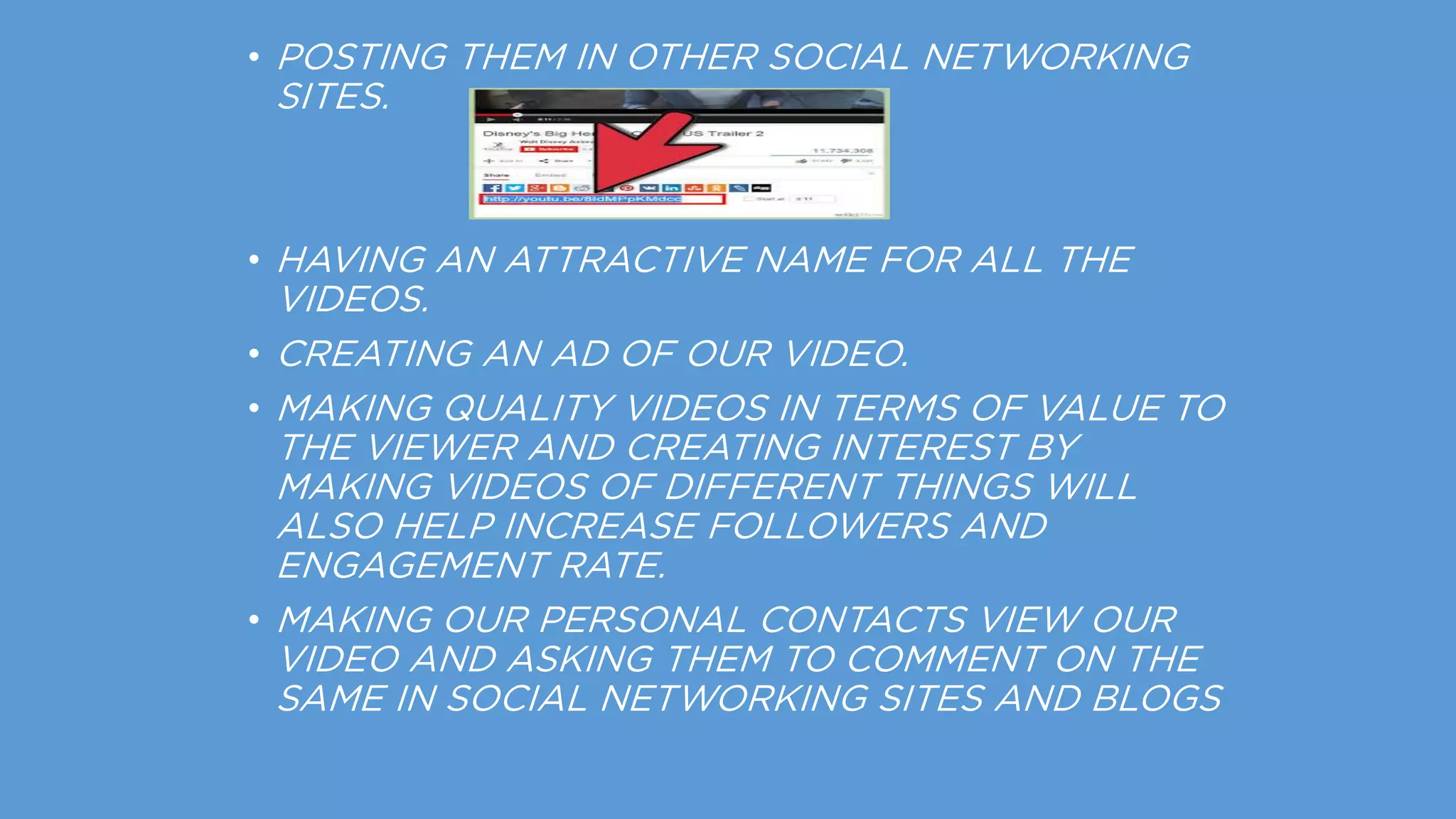 • POSTING THEM IN OTHER SOCIAL NETWORKING
SITES.
• HAVING AN ATTRACTIVE NAME FOR ALL THE
VIDEOS.
• CREATING AN AD OF OUR VIDEO.
• MAKING QUALITY VIDEOS IN TERMS OF VALUE TO
THE VIEWER AND CREATING INTEREST BY
MAKING VIDEOS OF DIFFERENT THINGS WILL
ALSO HELP INCREASE FOLLOWERS AND
ENGAGEMENT RATE.
• MAKING OUR PERSONAL CONTACTS VIEW OUR
VIDEO AND ASKING THEM TO COMMENT ON THE
SAME IN SOCIAL NETWORKING SITES AND BLOGS
 