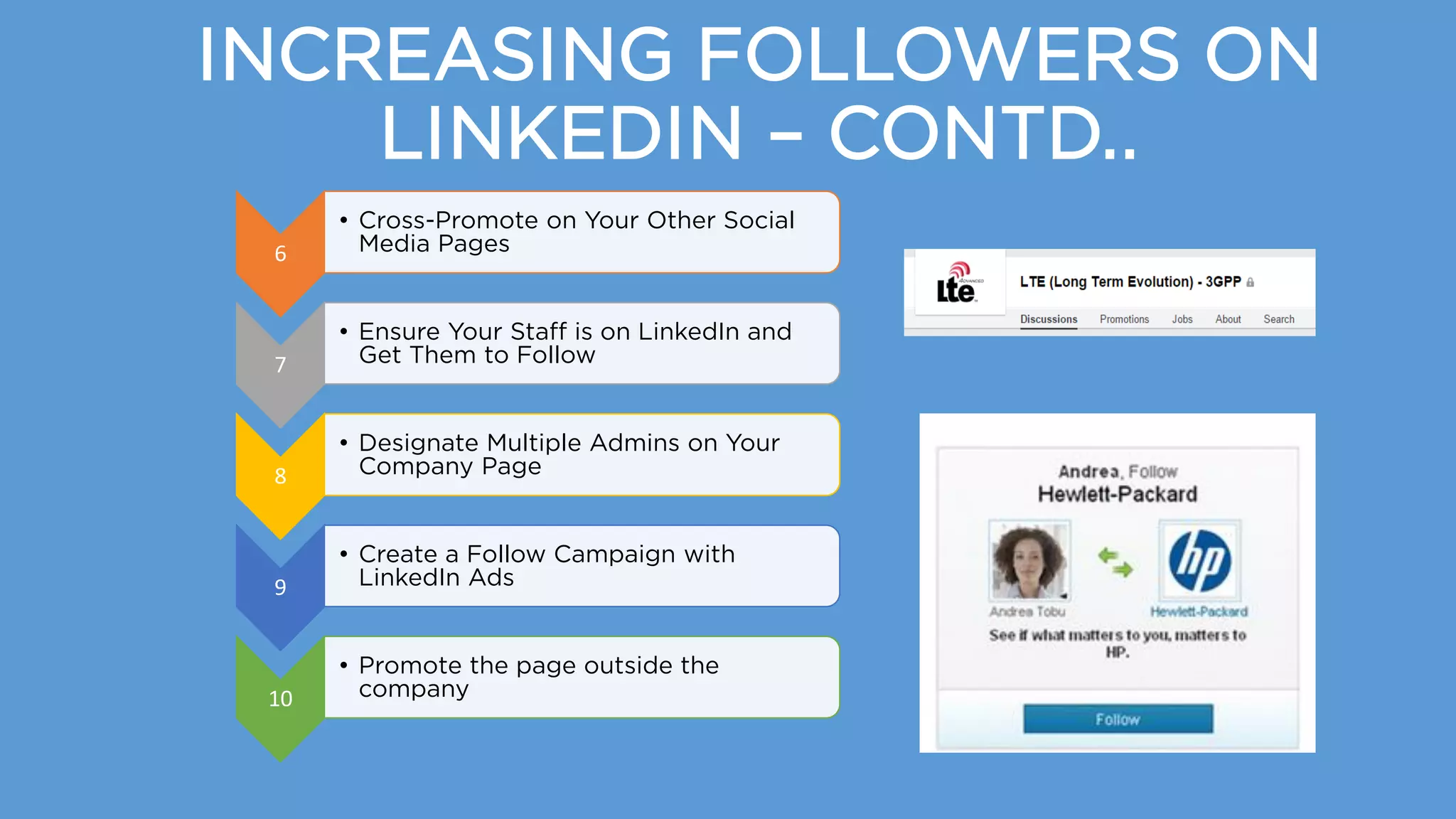 INCREASING FOLLOWERS ON
LINKEDIN – CONTD..
6
• Cross-Promote on Your Other Social
Media Pages
7
• Ensure Your Staff is on LinkedIn and
Get Them to Follow
8
• Designate Multiple Admins on Your
Company Page
9
• Create a Follow Campaign with
LinkedIn Ads
10
• Promote the page outside the
company
 