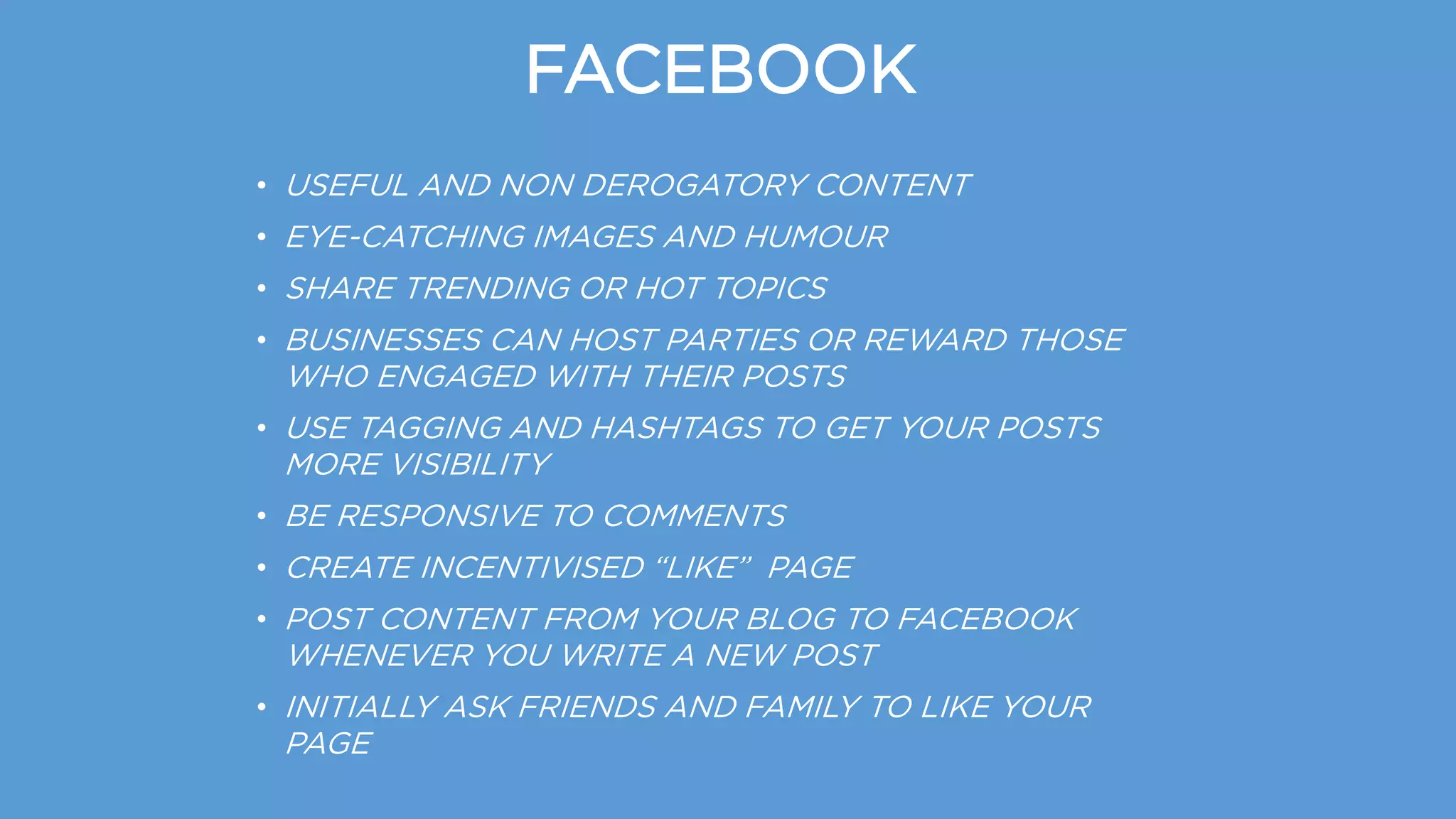 FACEBOOK
• USEFUL AND NON DEROGATORY CONTENT
• EYE-CATCHING IMAGES AND HUMOUR
• SHARE TRENDING OR HOT TOPICS
• BUSINESSES CAN HOST PARTIES OR REWARD THOSE
WHO ENGAGED WITH THEIR POSTS
• USE TAGGING AND HASHTAGS TO GET YOUR POSTS
MORE VISIBILITY
• BE RESPONSIVE TO COMMENTS
• CREATE INCENTIVISED “LIKE” PAGE
• POST CONTENT FROM YOUR BLOG TO FACEBOOK
WHENEVER YOU WRITE A NEW POST
• INITIALLY ASK FRIENDS AND FAMILY TO LIKE YOUR
PAGE
 
