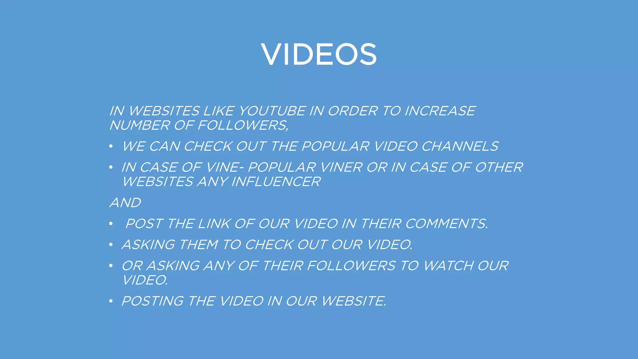 VIDEOS
IN WEBSITES LIKE YOUTUBE IN ORDER TO INCREASE
NUMBER OF FOLLOWERS,
• WE CAN CHECK OUT THE POPULAR VIDEO CHANNELS
• IN CASE OF VINE- POPULAR VINER OR IN CASE OF OTHER
WEBSITES ANY INFLUENCER
AND
• POST THE LINK OF OUR VIDEO IN THEIR COMMENTS.
• ASKING THEM TO CHECK OUT OUR VIDEO.
• OR ASKING ANY OF THEIR FOLLOWERS TO WATCH OUR
VIDEO.
• POSTING THE VIDEO IN OUR WEBSITE.
 
