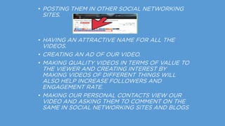 • POSTING THEM IN OTHER SOCIAL NETWORKING
SITES.
• HAVING AN ATTRACTIVE NAME FOR ALL THE
VIDEOS.
• CREATING AN AD OF OUR VIDEO.
• MAKING QUALITY VIDEOS IN TERMS OF VALUE TO
THE VIEWER AND CREATING INTEREST BY
MAKING VIDEOS OF DIFFERENT THINGS WILL
ALSO HELP INCREASE FOLLOWERS AND
ENGAGEMENT RATE.
• MAKING OUR PERSONAL CONTACTS VIEW OUR
VIDEO AND ASKING THEM TO COMMENT ON THE
SAME IN SOCIAL NETWORKING SITES AND BLOGS
 
