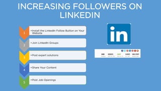 INCREASING FOLLOWERS ON
LINKEDIN
1
•Install the LinkedIn Follow Button on Your
Website
2
•Join LinkedIn Groups
3
•Post expert solutions
4
•Share Your Content
5
•Post Job Openings
 