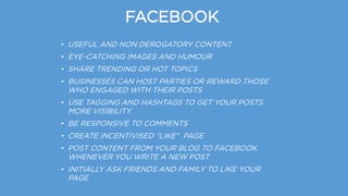 FACEBOOK
• USEFUL AND NON DEROGATORY CONTENT
• EYE-CATCHING IMAGES AND HUMOUR
• SHARE TRENDING OR HOT TOPICS
• BUSINESSES CAN HOST PARTIES OR REWARD THOSE
WHO ENGAGED WITH THEIR POSTS
• USE TAGGING AND HASHTAGS TO GET YOUR POSTS
MORE VISIBILITY
• BE RESPONSIVE TO COMMENTS
• CREATE INCENTIVISED “LIKE” PAGE
• POST CONTENT FROM YOUR BLOG TO FACEBOOK
WHENEVER YOU WRITE A NEW POST
• INITIALLY ASK FRIENDS AND FAMILY TO LIKE YOUR
PAGE
 