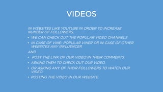VIDEOS
IN WEBSITES LIKE YOUTUBE IN ORDER TO INCREASE
NUMBER OF FOLLOWERS,
• WE CAN CHECK OUT THE POPULAR VIDEO CHANNELS
• IN CASE OF VINE- POPULAR VINER OR IN CASE OF OTHER
WEBSITES ANY INFLUENCER
AND
• POST THE LINK OF OUR VIDEO IN THEIR COMMENTS.
• ASKING THEM TO CHECK OUT OUR VIDEO.
• OR ASKING ANY OF THEIR FOLLOWERS TO WATCH OUR
VIDEO.
• POSTING THE VIDEO IN OUR WEBSITE.
 