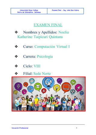 Universidad Cesar Vallejo
Centro de Informática Sistemas
Examen Final - Ing. Lidia Ruiz Valera
Vocación Profesional 1
EXAMEN FINAL
❖ Nombres y Apellidos: Noelia
Katherine Taipicuri Quintana
❖ Curso: Computación Virtual I
❖ Carrera: Psicología
❖ Ciclo: VIII
❖ Filial: Sede Norte
 