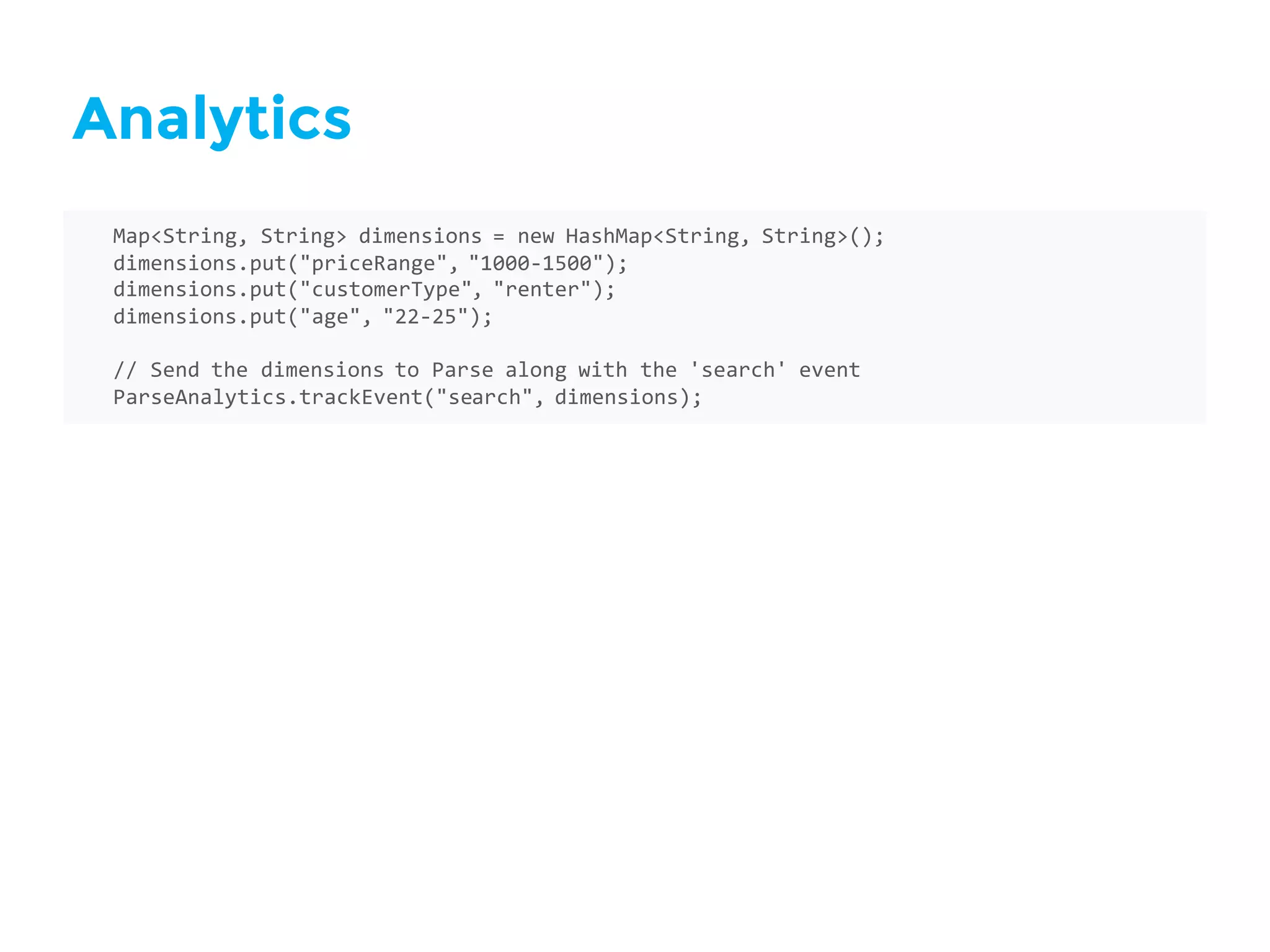 Analytics
Map<String,  String>  dimensions  =  new  HashMap<String,  String>();
dimensions.put("priceRange",  "1000-­‐1500");
dimensions.put("customerType",  "renter");
dimensions.put("age",  "22-­‐25");
//  Send  the  dimensions  to  Parse  along  with  the  'search'  event
ParseAnalytics.trackEvent("search",  dimensions);
 