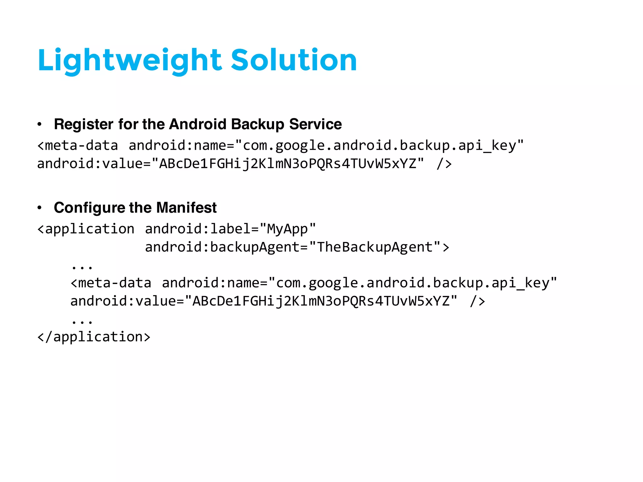 Lightweight Solution
• Register for the Android Backup Service
<meta-­‐data  android:name="com.google.android.backup.api_key"
android:value="ABcDe1FGHij2KlmN3oPQRs4TUvW5xYZ"   />
• Configure the Manifest
<application  android:label="MyApp"
android:backupAgent="TheBackupAgent">
...
<meta-­‐data  android:name="com.google.android.backup.api_key"
android:value="ABcDe1FGHij2KlmN3oPQRs4TUvW5xYZ"   />
...
</application>
 