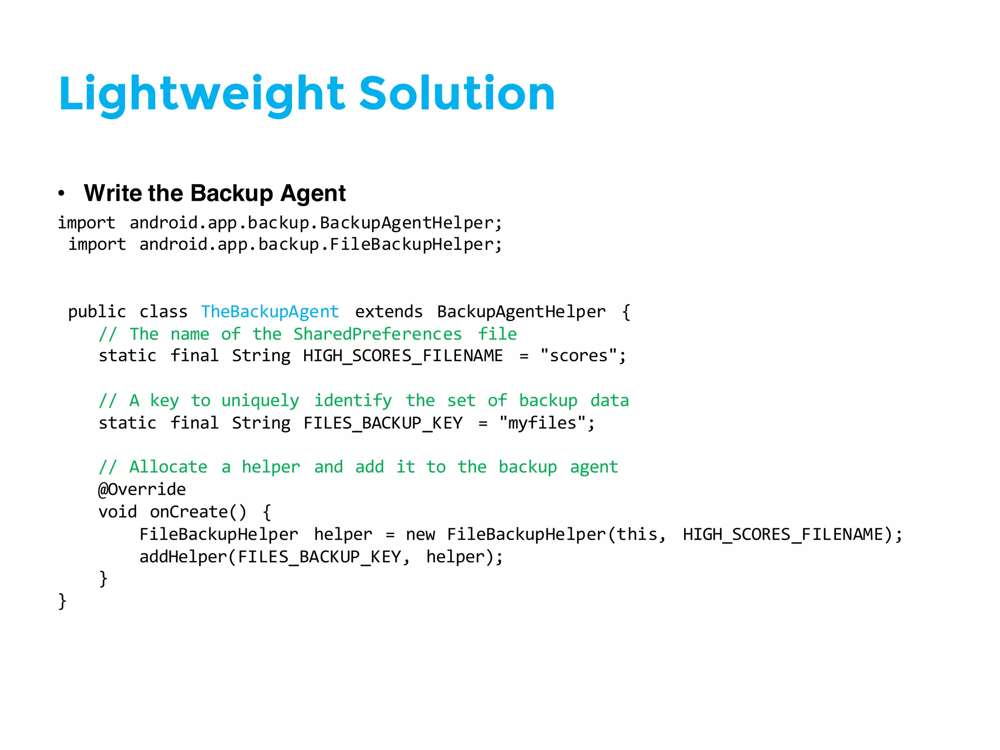 Lightweight Solution
• Write the Backup Agent
import   android.app.backup.BackupAgentHelper;
import  android.app.backup.FileBackupHelper;
public  class  TheBackupAgent extends   BackupAgentHelper {
//  The  name  of  the  SharedPreferences file
static   final  String  HIGH_SCORES_FILENAME   =  "scores";
//  A  key  to  uniquely   identify   the  set  of  backup  data
static   final  String  FILES_BACKUP_KEY   =  "myfiles";
//  Allocate   a  helper   and  add  it  to  the  backup  agent
@Override
void  onCreate()   {
FileBackupHelper helper  =  new  FileBackupHelper(this,   HIGH_SCORES_FILENAME);
addHelper(FILES_BACKUP_KEY,   helper);
}
}
 