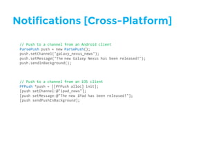Notifications [Cross-Platform]
//  Push  to  a  channel  from  an  Android  client
ParsePush push  =  new  ParsePush();
push.setChannel("galaxy_nexus_news");
push.setMessage("The  new  Galaxy  Nexus  has  been  released!");
push.sendInBackground();
//  Push  to  a  channel  from  an  iOS  client
PFPush *push  =  [[PFPush alloc]  init];
[push  setChannel:@"ipad_news"];
[push  setMessage:@"The  new  iPad  has  been  released!"];
[push  sendPushInBackground];
 