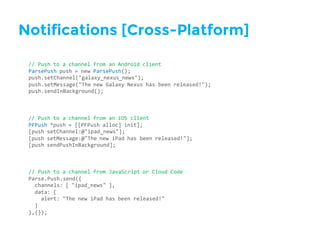 Notifications [Cross-Platform]
//  Push  to  a  channel  from  an  Android  client
ParsePush push  =  new  ParsePush();
push.setChannel("galaxy_nexus_news");
push.setMessage("The  new  Galaxy  Nexus  has  been  released!");
push.sendInBackground();
//  Push  to  a  channel  from  an  iOS  client
PFPush *push  =  [[PFPush alloc]  init];
[push  setChannel:@"ipad_news"];
[push  setMessage:@"The  new  iPad  has  been  released!"];
[push  sendPushInBackground];
//  Push  to  a  channel  from  JavaScript  or  Cloud  Code
Parse.Push.send({
channels:  [  "ipad_news"  ],
data:  {
alert:  "The  new  iPad  has  been  released!"
}
},{});
 