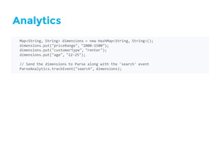 Analytics
Map<String,  String>  dimensions  =  new  HashMap<String,  String>();
dimensions.put("priceRange",  "1000-­‐1500");
dimensions.put("customerType",  "renter");
dimensions.put("age",  "22-­‐25");
//  Send  the  dimensions  to  Parse  along  with  the  'search'  event
ParseAnalytics.trackEvent("search",  dimensions);
 