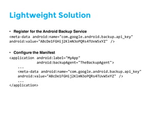 Lightweight Solution
• Register for the Android Backup Service
<meta-­‐data  android:name="com.google.android.backup.api_key"
android:value="ABcDe1FGHij2KlmN3oPQRs4TUvW5xYZ"   />
• Configure the Manifest
<application  android:label="MyApp"
android:backupAgent="TheBackupAgent">
...
<meta-­‐data  android:name="com.google.android.backup.api_key"
android:value="ABcDe1FGHij2KlmN3oPQRs4TUvW5xYZ"   />
...
</application>
 