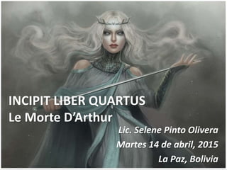 INCIPIT LIBER QUARTUS
Le Morte D’Arthur
Lic. Selene Pinto Olivera
Martes 14 de abril, 2015
La Paz, Bolivia
 