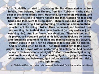 ʿAlī b. ʿAbdallāh narrated to us, saying: Ibn Mahdī narrated to us, from
Sufyān, from Salama, from Kurayb, from Ibn ʿAbbās (r_), who said: I
slept at the home of [my aunt] Maymūna, [a wife of the Prophet], and
the Prophet (s) rose to relieve himself and then washed his face and
hands and then went to sleep again. Then he rose and went to the
water skin, untying it and performing his ablution a bit more than
usual but not like doing it twice. Then he prayed, and I rushed over
not wanting him to think that I was hesitant [to pray and was just
watching him]. And I performed my ablutions. Then he stood up in
his prayer, so I went and stood at his left, but he took me by the ear
and turned me around to his right and then completed his prayers,
thirteen cycles in all. Then he went back to sleep until he snored.
And he snored when he slept. Then Bilāl called him to [the dawn]
prayer, and he prayed without performing his ablutions. And he used
to say in his invocations [at night], “O God, make there light in my
heart and in my sight and in my hearing, light to my right and to my
left, above me and below me, light before me and behind me. Make
there light for me.”
– Sahih al-Bukhari: kitab al-da’awat, bab al-du’a idha intabaha bi’l-layl
 