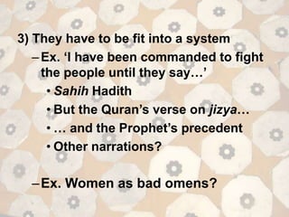 3) They have to be fit into a system
–Ex. ‘I have been commanded to fight
the people until they say…’
• Sahih Hadith
• But the Quran’s verse on jizya…
• … and the Prophet’s precedent
• Other narrations?
–Ex. Women as bad omens?
 