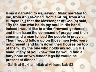 Ismāʿīl narrated to us, saying: Mālik narrated to
me, from Abū al-Zinād, from al-Aʿraj, from Abū
Hurayra (r_) that the Messenger of God (s) said,
“By the one who holds my soul in His hand,
indeed I would like to order firewood gathered
and then issue the command of prayer and then
command a man to lead the people in prayer.
Then I would follow up on those men [who were
not present] and burn down their houses on top
of them. By the one who holds my soul in His
hand, if any of you knew that he would find a
fatty bone or two tender legs he would be
present at dinner.”
- Sahih al-Bukhari: kitab al-Ahkam, bab 53
 