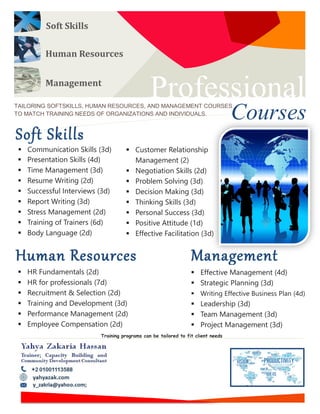 Human Resources
Professional
CoursesTAILORING SOFTSKILLS, HUMAN RESOURCES, AND MANAGEMENT COURSES
TO MATCH TRAINING NEEDS OF ORGANIZATIONS AND INDIVIDUALS.
Soft Skills
 Communication Skills (3d)
 Presentation Skills (4d)
 Time Management (3d)
 Resume Writing (2d)
 Successful Interviews (3d)
 Report Writing (3d)
 Stress Management (2d)
 Training of Trainers (6d)
 Body Language (2d)
 Customer Relationship
Management (2)
 Negotiation Skills (2d)
 Problem Solving (3d)
 Decision Making (3d)
 Thinking Skills (3d)
 Personal Success (3d)
 Positive Attitude (1d)
 Effective Facilitation (3d)
 Motivation (2d)
Soft Skills
Management
 Effective Management (4d)
 Strategic Planning (3d)
 Writing Effective Business Plan (4d)
 Leadership (3d)
 Team Management (3d)
 Project Management (3d)
Human Resources Management
 HR Fundamentals (2d)
 HR for professionals (7d)
 Recruitment & Selection (2d)
 Training and Development (3d)
 Performance Management (2d)
 Employee Compensation (2d)
 Leadership Training programs can be tailored to fit client needs
 