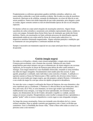 Freqüentemente os enfermos apresentam quadros mórbidos estranhos, subjetivos, sem 
causa médica conhecida e sem lesão somática evidente. São levados na conta de neuróticos 
incuráveis. Queixam-se de cefaléias, sensação de abafamento, ou crises de falta de ar sem 
serem asmáticos. Outros tem nítida impressão de que estão amarrados, pois chegam a sentir 
as cordas; alguns somente sentem-se mal em determinadas épocas do ano ou em situações 
especiais. 
Os doentes sofrem no corpo astral situações de encarnações anteriores. Alguns foram 
sacerdotes de cultos estranhos e assumiram com entidades representando deuses, selados às 
vezes com sangue, formando dessa forma fortes laços de imantação que ainda não foram 
desfeitos. Outros, em encarnações no Egito sofreram processos de mumificação especial, 
apresentando ainda em seu corpo astral as faixas de conservação cadavérica e os 
respectivos amuletos fortemente magnetizados. Alguns sofreram punições e maldições que 
se imantaram em seus perispíritos e continuam atuando até hoje. 
Sempre é necessário um tratamento especial em seu corpo astral para haver a liberação total 
do paciente. 
Goécia (magia negra) 
Em todas as civilizações, e desde a mais remota antigüidade, a magia esteve presente. 
Começou provavelmente, com o homem das cavernas. Sabemos de seus rituais 
propiciatórios para atrair animais com que se alimentavam, de rituais mágicos em cavernas 
sepulcrais, de invocações às forças da Natureza para defesa da tribo contra animais e 
inimigos. Essa magia natural teve suas finalidades distorcidas, tornando-se arma mortífera 
nas mãos de magos renegados. Encantamentos eram usados para fins escusos. E para 
agredir, prejudicar e confundir, tanto indivíduos como exércitos e Estados. A ambição e o 
egoísmo usaram as forças da Natureza para o Mal; espíritos dos diversos reinos foram e 
ainda são escravizados por magos negros, que não poupam o próprio Homem. A distorção e 
o uso errado da magia fez com que caísse em rápida e progressiva decadência. 
No mais das vezes, a magia é a utilização das forças da Natureza, dos seus elementos e dos 
seres espirituais que os coordenam. A Natureza é a obra de Deus na sua forma pura, não é 
boa, nem ruim, ela é! Nós, os seres humanos, no nosso agir errado é que utilizamos 
maldosamente essas energias, e ao longo do nosso aprendizado, nos tornamos magos 
negros, nos distanciamos da Lei do Criador, deixando o orgulho e a vaidade, assumir 
espaço em nossos corações. Desaprendemos como receber a energia divina e aprendemos a 
ganhar "poder" sobre os nossos companheiros e assim sugar as suas minguadas energias. 
Ao longo das nossas encarnações, fomos nos tornando seres devedores da Lei, e nesse 
errôneo caminhar, Deus se apieda e permite que paguemos com o Amor, as dívidas que 
contraímos. Esta é a finalidade das nossas vidas, "Amar a Deus sobre todas as coisas e ao 
próximo como a nós mesmos." 
 