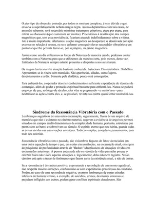 O pior tipo de obsessão, contudo, por todos os motivos complexa, é sem dúvida o que 
envolve a superlativamente nefasta magia negra. Ao nos depararmos com tais casos, de 
antemão sabemos: será necessário ministrar tratamento criterioso, etapa por etapa, para 
retirar os obsessores (que costumam ser muitos). Procedemos à desativação dos campos 
magnéticos que, sem esta providência, ficariam atuando indefinidamente sobre a vítima. 
Isto é muito importante. Alertamos: a ação magnética só desaparece se desativada por ação 
externa em relação à pessoa, ou se o enfermo conseguir elevar seu padrão vibratório a um 
ponto tal que lhe permita livrar-se, por si próprio, da prisão magnética. 
Assim como um dia utilizamos as forças da Natureza de maneira errada, podemos contar 
também com a Natureza para que a utilizemos da maneira certa, pelo menos, desta vez. 
Entidades da Natureza sempre estarão presentes e dispostas a nos auxiliarem. 
Os magos das trevas têm atuação bastante conhecida. Astuciosa. Dissimuladora. Diabólica. 
Apresentam-se às vezes com mansidão. São aparências, ciladas, camuflagens, 
despistamentos e ardis. Somente pela dialética, pouco será conseguido. 
Para enfrentá-los, o operador deve ter conhecimento e suficiente experiência de técnicas de 
contenção, além do poder e proteção espiritual bastante para enfrentá-los. Nunca se poderá 
esquecer de que, ao longo de séculos, eles vêm se preparando - e muito bem - para 
neutralizar as ações contra eles, e, se possível, revertê-las contra quem tentar neutralizá-los. 
Síndrome da Ressonância Vibratória com o Passado 
Lembranças sugestivas de uma outra encarnação, seguramente, fluem de um arquivo de 
memória que não o existente no cérebro material, sugerem a evidência de arquivos perenes 
situados em campos multi-dimensionais da complexidade humana, portanto, estruturas que 
preexistem ao berço e sobrevivem ao túmulo. O espírito eterno que nos habita, guarda todas 
as cenas vividas nas encarnações anteriores. Tudo, sensações, emoções e pensamentos, com 
todo seu colorido. 
Ressonância vibratória com o passado, são vislumbres fugazes de fatos vivenciados em 
uma outra equação de tempo e que, em certas circunstâncias, na encarnação atual, emergem 
do psiquismo de profundidade através de "flashes" ideoplásticos de situações vividas em 
encarnações anteriores. A pessoa encarnada não se recorda de vidas passadas porque o 
cérebro físico não viveu aquelas situações e, logicamente, delas não tem registro. Nosso 
cérebro está apto a tratar de fenômenos que fazem parte da existência atual, e não de outras. 
Se a ressonância é de caráter positivo, expressando a recordação de um evento agradável, 
não desperta maiores atenções, confundindo-se com experiências prazeirosas do cotidiano. 
Porém, no caso de uma ressonância negativa, ocorrem lembranças de certas atitudes 
infelizes do homem terreno, a exemplo, de suicídios, crimes, desilusões amorosas e 
prejuízos infligidos aos outros, podem gerar conflitos espirituais duradouros. São 
 