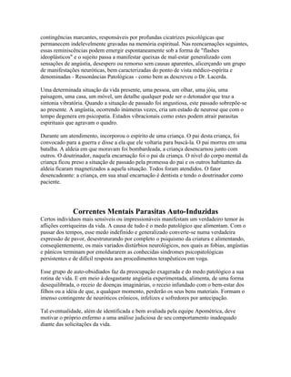contingências marcantes, responsáveis por profundas cicatrizes psicológicas que 
permanecem indelevelmente gravadas na memória espiritual. Nas reencarnações seguintes, 
essas reminiscências podem emergir espontaneamente sob a forma de "flashes 
ideoplásticos" e o sujeito passa a manifestar queixas de mal-estar generalizado com 
sensações de angústia, desespero ou remorso sem causas aparentes, alicerçando um grupo 
de manifestações neuróticas, bem caracterizadas do ponto de vista médico-espírita e 
denominadas - Ressonâncias Patológicas - como bem as descreveu o Dr. Lacerda. 
Uma determinada situação da vida presente, uma pessoa, um olhar, uma jóia, uma 
paisagem, uma casa, um móvel, um detalhe qualquer pode ser o detonador que traz a 
sintonia vibratória. Quando a situação de passado foi angustiosa, este passado sobrepõe-se 
ao presente. A angústia, ocorrendo inúmeras vezes, cria um estado de neurose que com o 
tempo degenera em psicopatia. Estados vibracionais como estes podem atrair parasitas 
espirituais que agravam o quadro. 
Durante um atendimento, incorporou o espírito de uma criança. O pai desta criança, foi 
convocado para a guerra e disse a ela que ele voltaria para buscá-la. O pai morreu em uma 
batalha. A aldeia em que moravam foi bombardeada, a criança desencarnou junto com 
outros. O doutrinador, naquela encarnação foi o pai da criança. O nível do corpo mental da 
criança ficou preso a situação de passado pela promessa do pai e os outros habitantes da 
aldeia ficaram magnetizados a aquela situação. Todos foram atendidos. O fator 
desencadeante: a criança, em sua atual encarnação é dentista e tendo o doutrinador como 
paciente. 
Correntes Mentais Parasitas Auto-Induzidas 
Certos indivíduos mais sensíveis ou impressionáveis manifestam um verdadeiro temor às 
aflições corriqueiras da vida. A causa de tudo é o medo patológico que alimentam. Com o 
passar dos tempos, esse medo indefinido e generalizado converte-se numa verdadeira 
expressão de pavor, desestruturando por completo o psiquismo da criatura e alimentando, 
conseqüentemente, os mais variados distúrbios neurológicos, nos quais as fobias, angústias 
e pânicos terminam por emoldurarem as conhecidas síndromes psicopatológicas 
persistentes e de difícil resposta aos procedimentos terapêuticos em voga. 
Esse grupo de auto-obsidiados faz da preocupação exagerada e do medo patológico a sua 
rotina de vida. E em meio à desgastante angústia experimentada, alimenta, de uma forma 
desequilibrada, o receio de doenças imaginárias, o receio infundado com o bem-estar dos 
filhos ou a idéia de que, a qualquer momento, perderão os seus bens materiais. Formam o 
imenso contingente de neuróticos crônicos, infelizes e sofredores por antecipação. 
Tal eventualidade, além de identificada e bem avaliada pela equipe Apométrica, deve 
motivar o próprio enfermo a uma análise judiciosa de seu comportamento inadequado 
diante das solicitações da vida. 
 