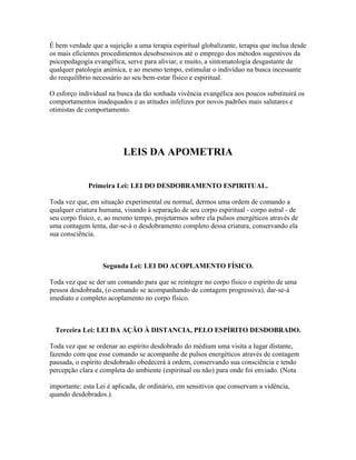 É bem verdade que a sujeição a uma terapia espiritual globalizante, terapia que inclua desde 
os mais eficientes procedimentos desobsessivos até o emprego dos métodos sugestivos da 
psicopedagogia evangélica, serve para aliviar, e muito, a sintomatologia desgastante de 
qualquer patologia anímica, e ao mesmo tempo, estimular o indivíduo na busca incessante 
do reequilíbrio necessário ao seu bem-estar físico e espiritual. 
O esforço individual na busca da tão sonhada vivência evangélica aos poucos substituirá os 
comportamentos inadequados e as atitudes infelizes por novos padrões mais salutares e 
otimistas de comportamento. 
LEIS DA APOMETRIA 
Primeira Lei: LEI DO DESDOBRAMENTO ESPIRITUAL. 
Toda vez que, em situação experimental ou normal, dermos uma ordem de comando a 
qualquer criatura humana, visando à separação de seu corpo espiritual - corpo astral - de 
seu corpo físico, e, ao mesmo tempo, projetarmos sobre ela pulsos energéticos através de 
uma contagem lenta, dar-se-á o desdobramento completo dessa criatura, conservando ela 
sua consciência. 
Segunda Lei: LEI DO ACOPLAMENTO FÍSICO. 
Toda vez que se der um comando para que se reintegre no corpo físico o espírito de uma 
pessoa desdobrada, (o comando se acompanhando de contagem progressiva), dar-se-á 
imediato e completo acoplamento no corpo físico. 
Terceira Lei: LEI DA AÇÃO À DISTANCIA, PELO ESPÍRITO DESDOBRADO. 
Toda vez que se ordenar ao espírito desdobrado do médium uma visita a lugar distante, 
fazendo com que esse comando se acompanhe de pulsos energéticos através de contagem 
pausada, o espírito desdobrado obedecerá à ordem, conservando sua consciência e tendo 
percepção clara e completa do ambiente (espiritual ou não) para onde foi enviado. (Nota 
importante: esta Lei é aplicada, de ordinário, em sensitivos que conservam a vidência, 
quando desdobrados.). 
 