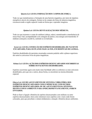 Quarta Lei: LEI DA FORMAÇÃO DOS CAMPOS-DE-FORÇA. 
Toda vez que mentalizarmos a formação de uma barreira magnética, por meio de impulsos 
energéticos através de contagem, formar-se-ão campos-de-força de natureza magnética, 
circunscrevendo a região espacial visada na forma que o operador imaginou. 
Quinta Lei: LEI DA REVITALIZAÇÃO DOS MÉDIUNS. 
Toda vez que tocarmos o corpo do médium (cabeça, mãos), mentalizando a transferência de 
nossa força vital, acompanhando-a de contagem de pulsos, essa energia será transferida. O 
médium começará a recebê-la, sentindo-se revitalizado. 
Sexta Lei: LEI DA CONDUÇÃO DO ESPÍRITO DESDOBRADO, DE PACIENTE 
ENCARNADO, PARA OS PLANOS MAIS ALTOS, EM HOSPITAIS DO ASTRAL. 
Espíritos desdobrados de pacientes encarnados somente poderão subir a planos superiores 
dos astral se estiverem livres de peias magnéticas. 
Sétima Lei: LEI DA AÇÃO DOS ESPÍRITOS DESENCARNADOS SOCORRISTAS 
SOBRE OS PACIENTES DESDOBRADOS. 
Espíritos socorristas agem com muito mais facilidade sobre os enfermos se estes estiverem 
desdobrados, pois que uns e outros, dessa forma, se encontram na mesma dimensão 
espacial. 
Oitava Lei: LEI DO AJUSTAMENTO DE SINTONIA VIBRATÓRIA DOS 
ESPÍRITOS DESENCARNADOS COM O MÉDIUM OU COM OUTROS 
ESPÍRITOS DESENCARNADOS, OU DE AJUSTAMENTO DA SINTONIA 
DESTES COM O AMBIENTE PARA ONDE,MOMENTANEAMENTE, FOREM 
ENVIADOS. 
Pode-se fazer a ligação vibratória de espíritos desencarnados com médiuns ou entre 
espíritos desencarnados, bem como sintonizar esses espíritos com o meio onde forem 
colocados, para que percebam e sintam nitidamente a situação vibratória desses ambientes. 
 