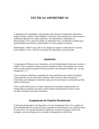 TECNICAS APOMETRICAS 
A Apometria tem consolidado e aperfeiçoado várias técnicas de tratamento espiritual ao 
longo do tempo, o objetivo deste trabalho é conceituar e listar algumas das várias técnicas e 
tratamentos aplicados aos corpos espirituais, não importando se encarnados ou 
desencarnados. Com o passar do tempo, os tratamentos tem se modificado à medida que a 
espiritualidade passa maiores conhecimentos aos vários grupos de pesquisa. 
Reafirmando, o objetivo aqui, não é o de congelar ou esgotar o conhecimento e assumir 
como definitivo e sim, o de levar um mínimo de informações aos que buscam. 
Apometria 
É a aplicação da Primeira Lei da Apometria, a Lei do Desdobramento Espiritual, a técnica é 
simples. Com o comando, emitem-se pulsos energéticos através de contagem em voz alta - 
tantos (e tantos números) quantos forem necessários. De modo geral, bastam sete - ou seja, 
contagem de 1 a 7. 
Com essa técnica, obteremos a separação do corpo espiritual (corpo astral), de qualquer 
criatura humana, de seu corpo físico, podemos então, assistir os desencarnados na 
erraticidade, com vantagens inestimáveis tanto para eles como para os encarnados que lhes 
sofrem as obsessões. 
Com o auxílio desta técnica, os corpos espirituais de encarnados também podem ser 
incorporados em médiuns, de modo a serem tratados espiritualmente inclusive serem 
enviados a hospitais astrais para tratamento. 
Acoplamento do Espírito Desdobrado 
É aplicação da Segunda Lei da Apometria, a Lei do Acoplamento Físico. Se o espírito da 
pessoa desdobrada estiver longe do corpo, comanda-se primeiramente a sua volta para perto 
do corpo físico. Em seguida projetam-se impulsos ( ou pulsos) energéticos através de 
contagem, ao mesmo tempo que se comanda a reintegração no corpo físico. 
 