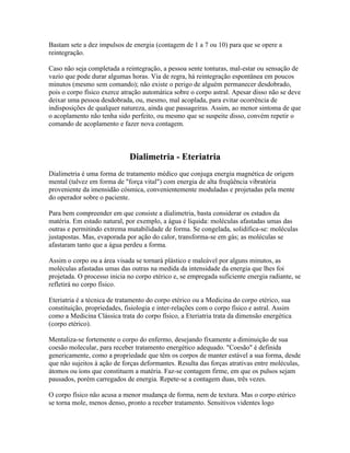 Bastam sete a dez impulsos de energia (contagem de 1 a 7 ou 10) para que se opere a 
reintegração. 
Caso não seja completada a reintegração, a pessoa sente tonturas, mal-estar ou sensação de 
vazio que pode durar algumas horas. Via de regra, há reintegração espontânea em poucos 
minutos (mesmo sem comando); não existe o perigo de alguém permanecer desdobrado, 
pois o corpo físico exerce atração automática sobre o corpo astral. Apesar disso não se deve 
deixar uma pessoa desdobrada, ou, mesmo, mal acoplada, para evitar ocorrência de 
indisposições de qualquer natureza, ainda que passageiras. Assim, ao menor sintoma de que 
o acoplamento não tenha sido perfeito, ou mesmo que se suspeite disso, convém repetir o 
comando de acoplamento e fazer nova contagem. 
Dialimetria - Eteriatria 
Dialimetria é uma forma de tratamento médico que conjuga energia magnética de origem 
mental (talvez em forma de "força vital") com energia de alta freqüência vibratória 
proveniente da imensidão cósmica, convenientemente moduladas e projetadas pela mente 
do operador sobre o paciente. 
Para bem compreender em que consiste a dialimetria, basta considerar os estados da 
matéria. Em estado natural, por exemplo, a água é líquida: moléculas afastadas umas das 
outras e permitindo extrema mutabilidade de forma. Se congelada, solidifica-se: moléculas 
justapostas. Mas, evaporada por ação do calor, transforma-se em gás; as moléculas se 
afastaram tanto que a água perdeu a forma. 
Assim o corpo ou a área visada se tornará plástico e maleável por alguns minutos, as 
moléculas afastadas umas das outras na medida da intensidade da energia que lhes foi 
projetada. O processo inicia no corpo etérico e, se empregada suficiente energia radiante, se 
refletirá no corpo físico. 
Eteriatria é a técnica de tratamento do corpo etérico ou a Medicina do corpo etérico, sua 
constituição, propriedades, fisiologia e inter-relações com o corpo físico e astral. Assim 
como a Medicina Clássica trata do corpo físico, a Eteriatria trata da dimensão energética 
(corpo etérico). 
Mentaliza-se fortemente o corpo do enfermo, desejando fixamente a diminuição de sua 
coesão molecular, para receber tratamento energético adequado. "Coesão" é definida 
genericamente, como a propriedade que têm os corpos de manter estável a sua forma, desde 
que não sujeitos à ação de forças deformantes. Resulta das forças atrativas entre moléculas, 
átomos ou íons que constituem a matéria. Faz-se contagem firme, em que os pulsos sejam 
pausados, porém carregados de energia. Repete-se a contagem duas, três vezes. 
O corpo físico não acusa a menor mudança de forma, nem de textura. Mas o corpo etérico 
se torna mole, menos denso, pronto a receber tratamento. Sensitivos videntes logo 
 