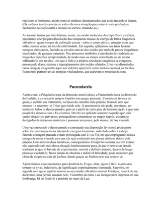 registram o fenômeno, assim como os médicos desencarnados que estão tratando o doente. 
(Os médicos imediatamente se valem da nova situação para intervir mais profunda e 
facilmente no corpo astral e mesmo no etérico, tratando-os.). 
Ao mesmo tempo que interferimos, assim, na coesão molecular do corpo físico e etérico, 
projetamos energia para dissolução das compactas massas de energia de baixa freqüência 
vibratória - quase sempre de coloração escura - sobre o corpo etérico, energias estas que 
estão, muitas vezes, na raiz da enfermidade. Em seguida, aplicamos nas áreas lesadas 
energias vitalizantes, fazendo-as circular através dos tecidos por meio de passes magnéticos 
localizados, de pequena extensão. Nos processos mórbidos a circulação da vitalidade ao 
longo do corpo fica comprometida, de modo mais ou menos semelhante ao do estado 
inflamatório dos tecidos - em que a linfa e a própria circulação sangüínea se estagnam, 
provocando dores, edemas e ingurgitamentos dos tecidos afetados. Uma vez dissociadas 
essas energias estagnantes (que aos videntes aparecem como nódoas escuras), os tecidos 
ficam mais permeáveis às energias vitalizadoras, que aceleram o processo da cura. 
Pneumiatria 
Assim como a Psiquiatria trata da dimensão astral (alma), a Pneumiatria trata da dimensão 
do Espírito, é a cura pelo próprio Espírito (em grego, pneuma). Consiste na técnica de 
guiar, o espírito em tratamento, na busca do caminho nele próprio, fazendo com que 
procure - e encontre - o Cristo que reside nele. A pneumiatria não pode, entretanto, ser 
usada em todos os desencarnados, pois só a partir de certo grau de harmonização, é que será 
possível a sintonia com o Eu cósmico. Deverá ser aplicada somente naqueles que, não 
sendo vingativos, perversos, perseguidores contumazes ou magos negros, estejam já 
desligados de interesses materiais e possuam um pouco, pelo menos, de boa vontade. 
Uma vez preparado o desencarnado e constatada sua disposição favorável, projetamos 
sobre ele um campo muito intenso de energias luminosas, sobretudo sobre a cabeça, 
fazendo contagem pausada e mais prolongada (até 21 ou 33), em que empregamos toda a 
energia de nossa vontade para que ele seja arrebatado aos planos crísticos dentro dele 
próprio. Com uma ou duas tentativas, conseguiremos. O espírito costuma cair em êxtase, 
não querendo sair mais dessa situação luminosamente pura, de paz e bem-estar jamais 
sonhados (e que só haveria de experimentar, normal e definitivamente, depois de longo 
processo evolutivo). Neste estado de absoluta e indizível felicidade, pode acontecer que 
chore de alegria ou caia de joelhos, dando graças ao Senhor pelo que sente e vê. 
Aproveitamos esses momentos para doutriná-lo. O que, aliás, agora é fácil: as palavras 
tornam-se vivas, indeléveis, de significação espiritualmente iluminada. Fazemos, em 
seguida com que o espírito retorne ao seu estado vibratório normal. O êxtase, haverá de ser, 
doravante, uma perene saudade nele. Vislumbre da meta, Luz inesquecível impressa em sua 
lembrança, há de firmá-lo a persistir no rumo da Luz. 
 
