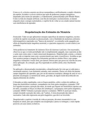 Como se vê, a técnica consiste em elevar momentânea e artificialmente o estado vibratório 
do espírito, levando-o a níveis crísticos por ação de poderosos campos energéticos 
disparados pela mente do operador e, evidentemente, potencializados pelo Mundo Maior. 
Como se trata de situação artificial, com fins de instrução e esclarecimento, só durará 
enquanto atuar a energia sustentadora; o espírito há de voltar ao seu estado natural mesmo 
sem interferência do operador. 
Despolarização dos Estímulos da Memória 
Enunciado: Toda vez que aplicarmos energias específicas de natureza magnética, na área 
cerebral de espírito encarnado ou desencarnado, com a finalidade de anularmos estímulos 
eletromagnéticos registrados nos "bancos da memória", os estímulos serão apagados por 
efeito de despolarização magnética neuronal, e o paciente esquecerá o evento relativo aos 
estímulos. 
Arma poderosa no tratamento de inúmeros focos de neuroses e psicoses. Em encarnados, 
observou-se que o evento perturbador não é completamente apagado, mas o paciente já não 
o sente mais como antes: o matiz emocional desapareceu. Despolarizada a mente, a criatura 
passa a não se importar mais com o acontecimento que tanto a mortificava. Acredita-se que 
isso acontece porque a imagem fica fortemente gravada no cérebro físico, cujo campo 
magnético remanente é muito forte, por demais intenso para que possa ser vencido em uma 
única aplicação. Já a emoção, que fica registrada no cérebro astral, esta é facilmente 
removida. 
Na aplicação a desencarnados incorporados, a despolarização faz com que se salte para a 
encarnação anterior, é um fenômeno estranho, mas constante. Parece ser efeito do potente 
campo magnético do operador, que, por ser de natureza isotrópica, abrange de uma só vez a 
presente encarnação e a memória de outras, gravadas, de algum modo desconhecido em 
alguma dimensão do cérebro. 
Colocadas as mãos espalmadas, com os braços paralelos, sobre o crânio do médium, ao 
longo dos hemisférios cerebrais, comandamos um forte pulso energético, contando: UM! 
Em seguida trocamos a posição das mãos, de modo que fiquem nos hemisférios opostos aos 
de antes, cruzando os braços na altura dos antebraços, e projetamos outro pulso magnético, 
contando: DOIS! Voltamos à posição anterior e contamos: TRÊS! E assim por diante, 
sempre trocando a posição das mãos, até 7 pulsos. A troca da posição das mãos é 
necessária. Cada mão representa um polo magnético, que deve ser invertido. 
Despolarizado o espírito e trazido de volta ao presente, devemos encaminhá-lo a um 
hospital no astral, para que complete sua recuperação e possa se reintegrar, o mais rápido 
possível, em seus rumos evolutivos. 
 