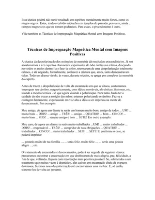 Esta técnica poderá não surtir resultado em espíritos mentalmente muito fortes, como os 
magos negros. Estes, tendo recebido iniciações em templos do passado, possuem, ainda , 
campos magnéticos que os tornam poderosos. Para esses, o procedimento é outro. 
Vide também as Técnicas de Impregnação Magnética Mental com Imagens Positivas. 
Técnicas de Impregnação Magnética Mental com Imagens 
Positivas 
A técnica da despolarização dos estímulos de memória dá resultados extraordinários. Já nos 
acostumamos a ver espíritos obsessores, espumantes de ódio contra sua vítima, desejando 
por todos os meios destruí-la e faze-la sofrer, retornarem de uma despolarização totalmente 
calmos, e até negando, formalmente, conhecer a criatura que, antes, tanto demonstravam 
odiar. Todo um drama vivido, às vezes, durante séculos, se apaga por completo da memória 
do espírito. 
Antes de trazer o despolarizado de volta da encarnação em que se situou, costumamos 
impregnar seu cérebro, magneticamente, com idéias amoráveis, altruísticas, fraternas, etc., 
usando a mesma técnica - só que agora visando a polarização. Para tanto, basta ter o 
cuidado de não trocar a posição das mãos: estamos polarizando o cérebro. Faz-se a 
contagem lentamente, expressando em voz alta a idéia a ser impressa na mente do 
desencarnado. Por exemplo: 
Meu amigo, de agora em diante tu serás um homem muito bom, amigo de todos ... UM! ... 
muito bom ... DOIS! ... amigo ... TRÊS! ... amigo ... QUATRO! ... bom ... CINCO! ... 
muito bom ... SEIS! ... sempre amigo e bom ... SETE! Em outro exemplo: 
Meu caro, de agora em diante tu serás muito trabalhador ...UM! ... muito trabalhador ... 
DOIS! ... responsável ... TRÊS! ... cumpridor de tuas obrigações ... QUATRO! ... 
trabalhador ... CINCO! ...muito trabalhador ... SEIS! ... SETE! E conforme o caso, se 
poderá imprimir: 
... gostarás muito de tua família ..., ... serás feliz, muito feliz ..., ... serás uma pessoa 
alegre ..., etc. 
O tratamento de encarnados e desencarnados, poderá ser seguida da seguinte técnica: 
procuramos encontrar a encarnação em que desfrutaram de mais alegria, paz, felicidade, a 
fim de que, voltando, fiquem com recordação mais positiva possível. Se, submetidos a um 
tratamento que muitas vezes é dramático, eles caírem em encarnação cheia de tropeços 
dolorosos, fazemos nova despolarização até encontrarmos uma melhor. E, só então, 
trazemo-los de volta ao presente. 
 