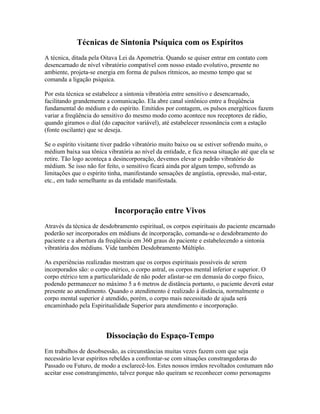 Técnicas de Sintonia Psíquica com os Espíritos 
A técnica, ditada pela Oitava Lei da Apometria. Quando se quiser entrar em contato com 
desencarnado de nível vibratório compatível com nosso estado evolutivo, presente no 
ambiente, projeta-se energia em forma de pulsos rítmicos, ao mesmo tempo que se 
comanda a ligação psíquica. 
Por esta técnica se estabelece a sintonia vibratória entre sensitivo e desencarnado, 
facilitando grandemente a comunicação. Ela abre canal sintônico entre a freqüência 
fundamental do médium e do espírito. Emitidos por contagem, os pulsos energéticos fazem 
variar a freqüência do sensitivo do mesmo modo como acontece nos receptores de rádio, 
quando giramos o dial (do capacitor variável), até estabelecer ressonância com a estação 
(fonte oscilante) que se deseja. 
Se o espírito visitante tiver padrão vibratório muito baixo ou se estiver sofrendo muito, o 
médium baixa sua tônica vibratória ao nível da entidade, e fica nessa situação até que ela se 
retire. Tão logo aconteça a desincorporação, devemos elevar o padrão vibratório do 
médium. Se isso não for feito, o sensitivo ficará ainda por algum tempo, sofrendo as 
limitações que o espírito tinha, manifestando sensações de angústia, opressão, mal-estar, 
etc., em tudo semelhante as da entidade manifestada. 
Incorporação entre Vivos 
Através da técnica de desdobramento espiritual, os corpos espirituais do paciente encarnado 
poderão ser incorporados em médiuns de incorporação, comanda-se o desdobramento do 
paciente e a abertura da freqüência em 360 graus do paciente e estabelecendo a sintonia 
vibratória dos médiuns. Vide também Desdobramento Múltiplo. 
As experiências realizadas mostram que os corpos espirituais possíveis de serem 
incorporados são: o corpo etérico, o corpo astral, os corpos mental inferior e superior. O 
corpo etérico tem a particularidade de não poder afastar-se em demasia do corpo físico, 
podendo permanecer no máximo 5 a 6 metros de distância portanto, o paciente deverá estar 
presente ao atendimento. Quando o atendimento é realizado à distância, normalmente o 
corpo mental superior é atendido, porém, o corpo mais necessitado de ajuda será 
encaminhado pela Espiritualidade Superior para atendimento e incorporação. 
Dissociação do Espaço-Tempo 
Em trabalhos de desobsessão, as circunstâncias muitas vezes fazem com que seja 
necessário levar espíritos rebeldes a confrontar-se com situações constrangedoras do 
Passado ou Futuro, de modo a esclarecê-los. Estes nossos irmãos revoltados costumam não 
aceitar esse constrangimento, talvez porque não queiram se reconhecer como personagens 
 