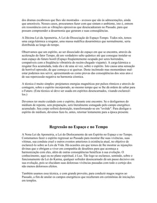 dos dramas escabrosos que lhes são mostrados - avessos que são às admoestações, ainda 
que amoráveis. Nesses casos, procuramos fazer com que sintam o ambiente, isto é, entrem 
em ressonância com as vibrações opressivas que desencadearam no Passado, para que 
possam compreender a desarmonia que geraram e suas conseqüências. 
A Décima Lei da Apometria, A Lei do Dissociação do Espaço-Tempo. Todos nós, temos 
uma carga kármica a resgatar, uma massa maléfica desarmônica que normalmente, seria 
distribuída ao longo do tempo. 
Observamos que um espírito, ao ser dissociado do espaço em que se encontra, através da 
aceleração do fator Tempo, dá um verdadeiro salto quântico até que consegue instalar-se 
num espaço do futuro hostil (Espaço freqüentemente ocupado por seres horrendos, 
compatíveis com a freqüência vibratória do recém-chegado viajante). A carga kármica a 
resgatar fica acumulada, toda ela e de uma só vez, sobre o espírito. Isto causa uma sensação 
de horrível opressão, de que começa a se queixar. Deste incômodo mas momentâneo mal-estar 
podemos nos servir, apresentando-as como provas das conseqüências dos seus atos e 
de sua repercussão negativa na harmonia cósmica. 
A técnica é muito simples: projetamos energias magnéticas por pulsos rítmicos e através de 
contagem, sobre o espírito incorporado, ao mesmo tempo que se lhe dá ordem de saltar para 
o Futuro. (Esta técnica só deve ser usada em espíritos desencarnados, visando esclarecê-los.) 
Devemos ter muito cuidado com o espírito, durante este encontro. Se o desligarmos do 
médium de repente, sem preparação, será literalmente esmagado pelo campo energético 
acumulado. Seu corpo sofrerá destruição, transformando-se em "ovóide". Para desligar o 
espírito do médium, devemos faze-lo, antes, retornar lentamente para a época presente. 
Regressão no Espaço e no Tempo 
A Nona Lei da Apometria, a Lei do Deslocamento de um Espírito no Espaço e no Tempo. 
Costumamos fazer o espírito regressar ao Passado para mostrar-lhe suas vivências, suas 
vítimas, sua conduta cruel e outros eventos anteriores à existência atual, no objetivo de 
esclarecê-lo sobre as Leis da Vida. Há ocasiões em que temos de lhe mostrar as injunções 
divinas que o obrigam a viver em companhia de desafetos para que aconteça a 
harmonização com eles, além de outras conseqüências benéficas à sua evolução. O 
conhecimento, aqui ou no plano espiritual, é Luz. Tão logo se esclarece, sentindo, sobre o 
funcionamento da Lei do Karma, qualquer sofredor desencarnado dá um passo decisivo em 
sua evolução, pois se elucidam suas dolorosas vivências passadas com todo o cortejo dos 
não menos dolorosos efeitos. 
Também usamos essa técnica, e com grande proveito, para conduzir magos negros ao 
Passado, a fim de anular os campos energéticos que receberam em cerimônias de iniciações 
em templos. 
 