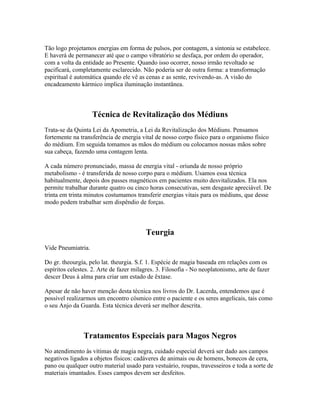 Tão logo projetamos energias em forma de pulsos, por contagem, a sintonia se estabelece. 
E haverá de permanecer até que o campo vibratório se desfaça, por ordem do operador, 
com a volta da entidade ao Presente. Quando isso ocorrer, nosso irmão revoltado se 
pacificará, completamente esclarecido. Não poderia ser de outra forma: a transformação 
espiritual é automática quando ele vê as cenas e as sente, revivendo-as. A visão do 
encadeamento kármico implica iluminação instantânea. 
Técnica de Revitalização dos Médiuns 
Trata-se da Quinta Lei da Apometria, a Lei da Revitalização dos Médiuns. Pensamos 
fortemente na transferência de energia vital de nosso corpo físico para o organismo físico 
do médium. Em seguida tomamos as mãos do médium ou colocamos nossas mãos sobre 
sua cabeça, fazendo uma contagem lenta. 
A cada número pronunciado, massa de energia vital - oriunda de nosso próprio 
metabolismo - é transferida de nosso corpo para o médium. Usamos essa técnica 
habitualmente, depois dos passes magnéticos em pacientes muito desvitalizados. Ela nos 
permite trabalhar durante quatro ou cinco horas consecutivas, sem desgaste apreciável. De 
trinta em trinta minutos costumamos transferir energias vitais para os médiuns, que desse 
modo podem trabalhar sem dispêndio de forças. 
Teurgia 
Vide Pneumiatria. 
Do gr. theourgía, pelo lat. theurgia. S.f. 1. Espécie de magia baseada em relações com os 
espíritos celestes. 2. Arte de fazer milagres. 3. Filosofia - No neoplatonismo, arte de fazer 
descer Deus à alma para criar um estado de êxtase. 
Apesar de não haver menção desta técnica nos livros do Dr. Lacerda, entendemos que é 
possível realizarmos um encontro cósmico entre o paciente e os seres angelicais, tais como 
o seu Anjo da Guarda. Esta técnica deverá ser melhor descrita. 
Tratamentos Especiais para Magos Negros 
No atendimento às vítimas de magia negra, cuidado especial deverá ser dado aos campos 
negativos ligados a objetos físicos: cadáveres de animais ou de homens, bonecos de cera, 
pano ou qualquer outro material usado para vestuário, roupas, travesseiros e toda a sorte de 
materiais imantados. Esses campos devem ser desfeitos. 
 