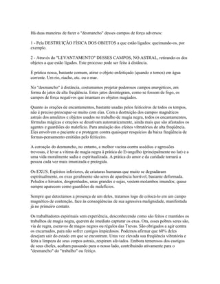Há duas maneiras de fazer o "desmancho" desses campos de força adversos: 
1 - Pela DESTRUIÇÃO FÍSICA DOS OBJETOS a que estão ligados: queimando-os, por 
exemplo. 
2 - Através do "LEVANTAMENTO" DESSES CAMPOS, NO ASTRAL, retirando-os dos 
objetos a que estão ligados. Este processo pode ser feito à distância. 
É prática nossa, bastante comum, atirar o objeto enfeitiçado (quando o temos) em água 
corrente. Um rio, riacho, etc. ou o mar. 
No "desmancho" à distância, costumamos projetar poderosos campos energéticos, em 
forma de jatos de alta freqüência. Estes jatos desintegram, como se fossem de fogo, os 
campos de força negativos que imantam os objetos magiados. 
Quanto às orações de encantamentos, bastante usadas pelos feiticeiros de todos os tempos, 
não é preciso preocupar-se muito com elas. Com a destruição dos campos magnéticos 
astrais dos amuletos e objetos usados no trabalho de magia negra, todos os encantamentos, 
fórmulas mágicas e orações se desativam automaticamente, ainda mais que são afastados os 
agentes e guardiões do malefício. Para anulação dos efeitos vibratórios de alta freqüência. 
Eles envolvem o paciente e o protegem contra quaisquer resquícios da baixa freqüência de 
formas-pensamento emitidas pelo feiticeiro. 
A coroação do desmancho, no entanto, a melhor vacina contra assédios e agressões 
trevosas, é levar a vítima de magia negra à prática do Evangelho (principalmente no lar) e a 
uma vida moralmente sadia e espiritualizada. A prática do amor e da caridade tornará a 
pessoa cada vez mais imunizada e protegida. 
Os EXUS. Espíritos inferiores, de criaturas humanas que muito se degradaram 
espiritualmente, os exus geralmente são seres de aparência horrível, bastante deformada. 
Peludos e hirsutos, desgrenhados, unas grandes e sujas, vestem molambos imundos; quase 
sempre aparecem como guardiões de malefícios. 
Sempre que detectamos a presença de um deles, tratamos logo de colocá-lo em um campo 
magnético de contenção, face às conseqüências de sua agressiva malignidade, manifestada 
já no primeiro contato. 
Os trabalhadores espirituais sem experiência, desconhecendo como são feitos e mantidos os 
trabalhos de magia negra, querem de imediato capturar os exus. Ora, esses pobres seres são, 
via de regra, escravos de magos negros ou régulos das Trevas. São obrigados a agir contra 
os encarnados, para não sofrer castigos impiedosos. Podemos afirmar que 60% deles 
desejam sair do estado em que se encontram. Uma vez elevada sua freqüência vibratória e 
feita a limpeza de seus corpos astrais, respiram aliviados. Embora temerosos dos castigos 
de seus chefes, acabam passando para o nosso lado, contribuindo ativamente para o 
"desmancho" do "trabalho" ou feitiço. 
 
