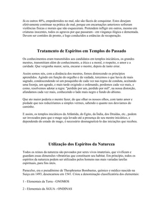 Já os outros 40%, empedernidos no mal, não são fáceis de conquistar. Estes desejam 
efetivamente continuar na prática do mal, porque em encarnações anteriores sofreram 
violências físicas e morais que não esqueceram. Pretendem infligir em outros, mesmo em 
criaturas inocentes, todos os agravos por que passaram - em vingança ilógica e dementada. 
Devem ser contidos de pronto, e logo conduzidos a estâncias de recuperação. 
Tratamento de Espíritos em Templos do Passado 
Os conhecimentos eram transmitidos aos candidatos em templos iniciáticos, os grandes 
mestres, transmitiam além do conhecimento, a ética e a moral, o respeito, o amor e a 
caridade. Que vergonha maior, seria, encarar o mestre, depois de tanto errar. 
Assim somos nós, com a distância dos mestres, fomos distorcendo os princípios 
aprendidos. Agindo em função do orgulho e da vaidade, torcemos o que havia de mais 
sagrado, condescendendo só um pouquinho de cada vez nas regras de conduta, aceitando 
uma lisonja, um agrado, e mais tarde exigindo e ordenando, perdemos cada vez mais, e 
como, resolvemos adotar a regra: "perdido por um, perdido por mil", na nossa distorção, 
afundamos cada vez mais, conhecendo o lado mais negro e fundo do abismo. 
Que ato maior poderia o mestre fazer, do que olhar os nossos olhos, com tanto amor e 
piedade que nos reduziríamos a simples vermes, sabendo o quanto nos desviamos do 
caminho. 
E assim, os templos iniciáticos da Atlântida, do Egito, da Índia, dos Druídas, etc., podem 
ser invocados para que o mago seja levado até a presença do seu mestre iniciático, e 
dependendo do estado do mago, é necessário desmagnetizá-lo das iniciações que recebeu. 
Utilização dos Espíritos da Natureza 
Todos os reinos da natureza são povoados por seres vivos imateriais, que vivificam e 
guardam essas dimensões vibratórias que constituem seu habitat. Em princípio, todos os 
espíritos da natureza podem ser utilizados pelos homens nas mais variadas tarefas 
espirituais, para fins úteis. 
Paracelso, era o pseudônimo de Theophrastus Bombastus, químico e médico nascido na 
Suiça em 1493, desencarnou em 1541. Criou a denominação classificatória dos elementais: 
1 - Elementais da Terra - GNOMOS 
2 - Elementais da ÁGUA - ONDINAS 
 