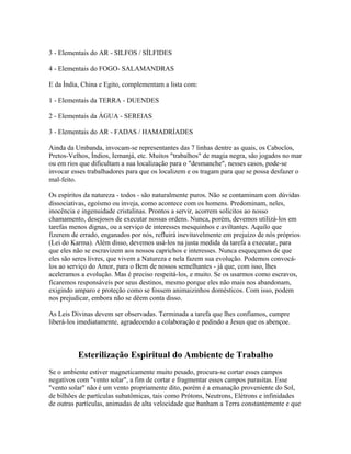 3 - Elementais do AR - SILFOS / SÍLFIDES 
4 - Elementais do FOGO- SALAMANDRAS 
E da Índia, China e Egito, complementam a lista com: 
1 - Elementais da TERRA - DUENDES 
2 - Elementais da ÁGUA - SEREIAS 
3 - Elementais do AR - FADAS / HAMADRÍADES 
Ainda da Umbanda, invocam-se representantes das 7 linhas dentre as quais, os Caboclos, 
Pretos-Velhos, Índios, Iemanjá, etc. Muitos "trabalhos" de magia negra, são jogados no mar 
ou em rios que dificultam a sua localização para o "desmanche", nesses casos, pode-se 
invocar esses trabalhadores para que os localizem e os tragam para que se possa desfazer o 
mal-feito. 
Os espíritos da natureza - todos - são naturalmente puros. Não se contaminam com dúvidas 
dissociativas, egoísmo ou inveja, como acontece com os homens. Predominam, neles, 
inocência e ingenuidade cristalinas. Prontos a servir, acorrem solícitos ao nosso 
chamamento, desejosos de executar nossas ordens. Nunca, porém, devemos utilizá-los em 
tarefas menos dignas, ou a serviço de interesses mesquinhos e aviltantes. Aquilo que 
fizerem de errado, enganados por nós, refluirá inevitavelmente em prejuízo de nós próprios 
(Lei do Karma). Além disso, devemos usá-los na justa medida da tarefa a executar, para 
que eles não se escravizem aos nossos caprichos e interesses. Nunca esqueçamos de que 
eles são seres livres, que vivem a Natureza e nela fazem sua evolução. Podemos convocá-los 
ao serviço do Amor, para o Bem de nossos semelhantes - já que, com isso, lhes 
aceleramos a evolução. Mas é preciso respeitá-los, e muito. Se os usarmos como escravos, 
ficaremos responsáveis por seus destinos, mesmo porque eles não mais nos abandonam, 
exigindo amparo e proteção como se fossem animaizinhos domésticos. Com isso, podem 
nos prejudicar, embora não se dêem conta disso. 
As Leis Divinas devem ser observadas. Terminada a tarefa que lhes confiamos, cumpre 
liberá-los imediatamente, agradecendo a colaboração e pedindo a Jesus que os abençoe. 
Esterilização Espiritual do Ambiente de Trabalho 
Se o ambiente estiver magneticamente muito pesado, procura-se cortar esses campos 
negativos com "vento solar", a fim de cortar e fragmentar esses campos parasitas. Esse 
"vento solar" não é um vento propriamente dito, porém é a emanação proveniente do Sol, 
de bilhões de partículas subatômicas, tais como Prótons, Neutrons, Elétrons e infinidades 
de outras partículas, animadas de alta velocidade que banham a Terra constantemente e que 
 
