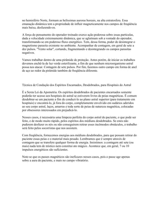 no hemisfério Norte, formam as belíssimas auroras boreais, na alta estratosfera. Essa 
emanação dinâmica tem a propriedade de influir magneticamente nos campos de freqüência 
mais baixa, desfazendo-os. 
A força do pensamento do operador treinado exerce ação poderosa sobre essas partículas, 
dada a velocidade extremamente dinâmica, que se aglutinam sob a vontade do operador, 
transformando-se em poderoso fluxo energético. Tem, dessa forma, poder de desintegrar o 
magnetismo parasita existente no ambiente. Acompanhar de contagem, em geral de sete a 
dez pulsos. "Vento solar", cortando, fragmentando e desintegrando os campos parasitas 
negativos. 
Vamos trabalhar dentro de uma pirâmide de proteção. Antes porém, de iniciar os trabalhos 
devemos enchê-la de luz verde esterilizante, a fim de que nenhum microorganismo astral 
possa nos atacar. Contagem de sete pulsos. Por fim, fazemos outro campo em forma de anel 
de aço ao redor da pirâmide também de freqüência diferente. 
Técnica de Condução dos Espíritos Encarnados, Desdobrados, para Hospitais do Astral 
É a Sexta Lei da Apometria. Os espíritos desdobrados de pacientes encarnados somente 
poderão ter acesso aos hospitais do astral se estiverem livres de peias magnéticas. É comum 
desdobrar-se um paciente a fim de conduzi-lo ao plano astral superior (para tratamento em 
hospitais) e encontrá-lo, já fora do corpo, completamente envolvido em sudários aderidos 
ao seu corpo astral, laços, amarras e toda sorte de peias de natureza magnética, colocadas 
por obsessores interessados em prejudicá-lo. 
Nesses casos, é necessária uma limpeza perfeita do corpo astral do paciente, o que pode ser 
feito, e de modo muito rápido, pelos espíritos dos médiuns desdobrados. Se estes não 
puderem desfazer os nós ou não conseguirem retirar esses incômodos obstáculos, o trabalho 
será feito pelos socorristas que nos assistem. 
Com freqüência, fornecemos energias aos médiuns desdobrados, para que possam retirar do 
paciente essas peias e o material mais pesado. Lembramos que é sempre através de 
contagem que se transfere qualquer forma de energia. Insistimos: a contagem até sete (ou 
mais) nada tem de místico nem constitui ato mágico. Acontece que, em geral, 7 ou 10 
impulsos energéticos são suficientes. 
Note-se que os passes magnéticos são ineficazes nesses casos, pois o passe age apenas 
sobre a aura do paciente, e mais no campo vibratório. 
 